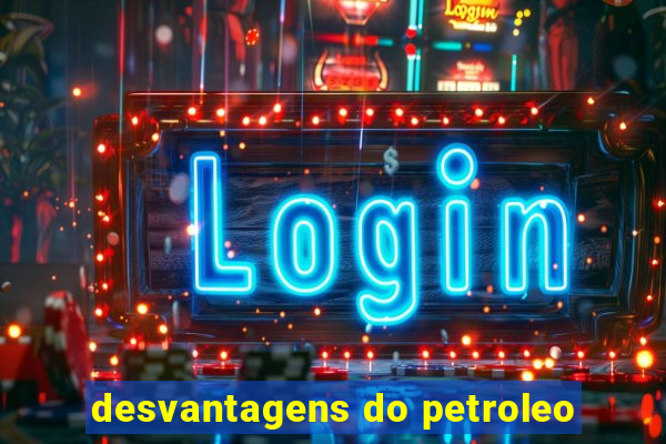 desvantagens do petroleo